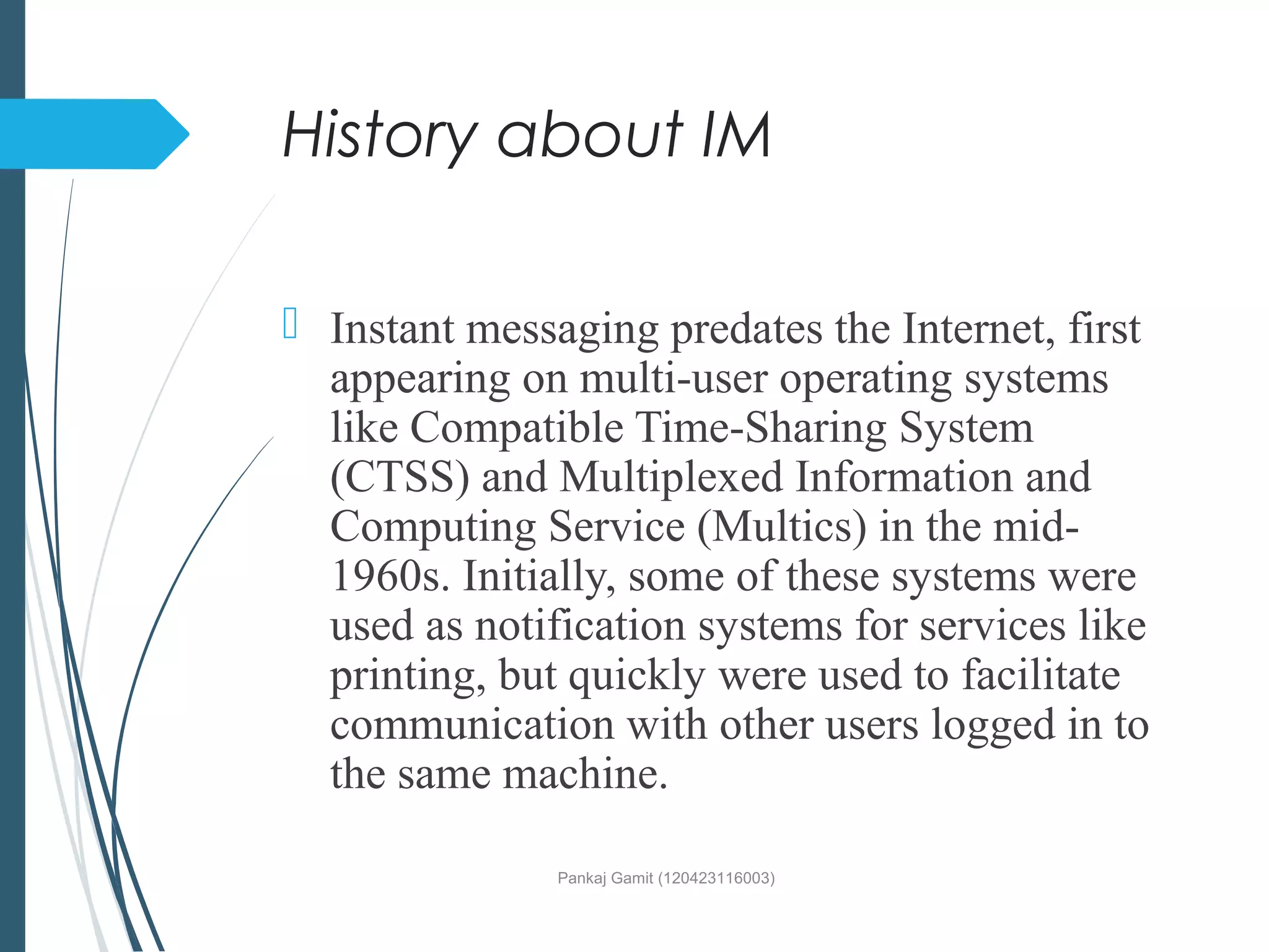 History about IM
 Instant messaging predates the Internet, first
appearing on multi-user operating systems
like Compatible Time-Sharing System
(CTSS) and Multiplexed Information and
Computing Service (Multics) in the mid-
1960s. Initially, some of these systems were
used as notification systems for services like
printing, but quickly were used to facilitate
communication with other users logged in to
the same machine.
Pankaj Gamit (120423116003)
 