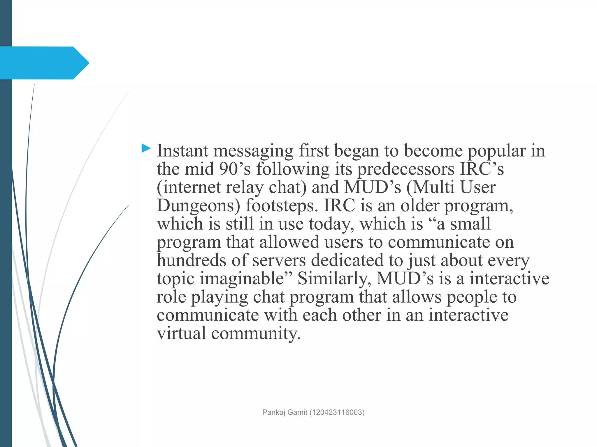 Instant messaging first began to become popular in
the mid 90’s following its predecessors IRC’s
(internet relay chat) and MUD’s (Multi User
Dungeons) footsteps. IRC is an older program,
which is still in use today, which is “a small
program that allowed users to communicate on
hundreds of servers dedicated to just about every
topic imaginable” Similarly, MUD’s is a interactive
role playing chat program that allows people to
communicate with each other in an interactive
virtual community.
Pankaj Gamit (120423116003)
 