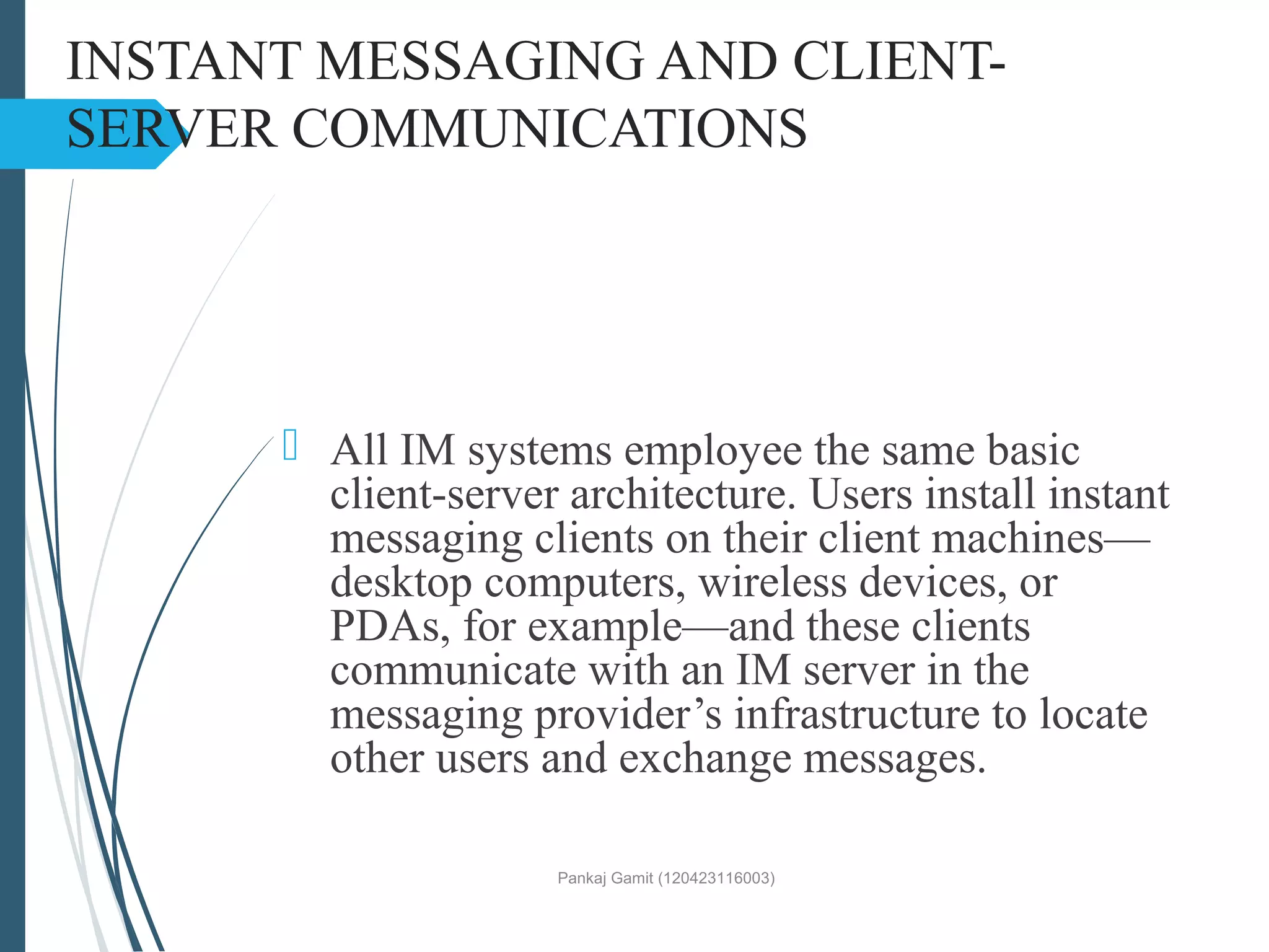 INSTANT MESSAGING AND CLIENT-
SERVER COMMUNICATIONS
 All IM systems employee the same basic
client-server architecture. Users install instant
messaging clients on their client machines—
desktop computers, wireless devices, or
PDAs, for example—and these clients
communicate with an IM server in the
messaging provider’s infrastructure to locate
other users and exchange messages.
Pankaj Gamit (120423116003)
 