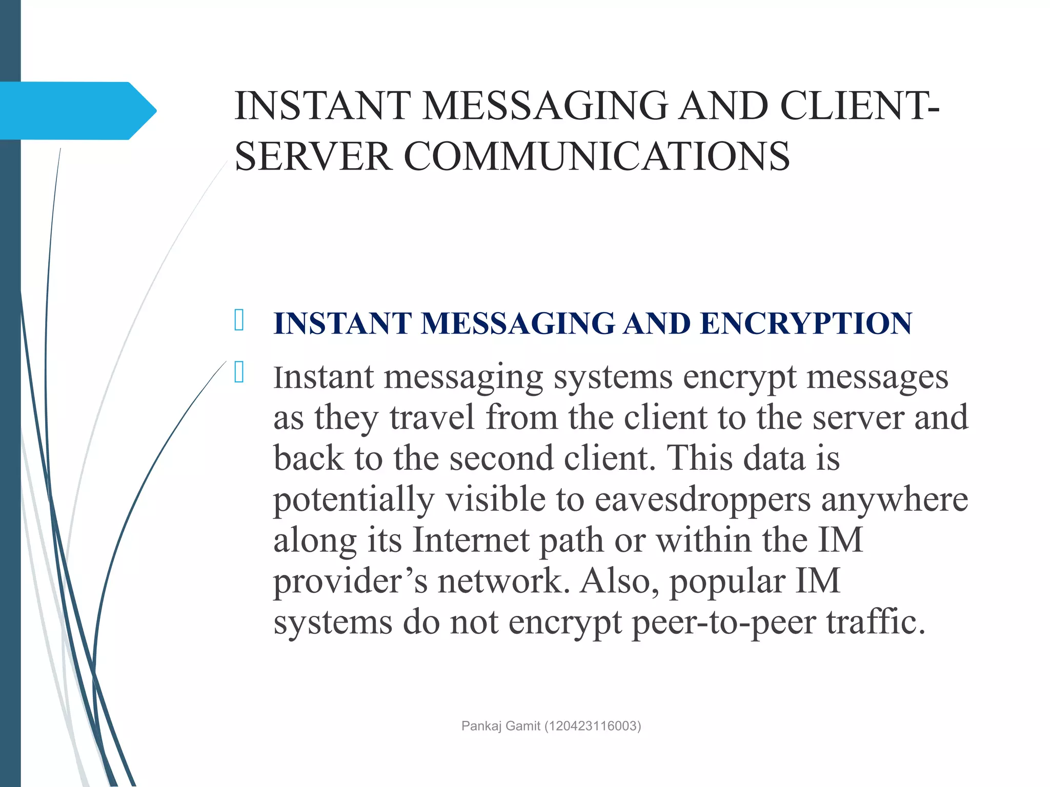 INSTANT MESSAGING AND CLIENT-
SERVER COMMUNICATIONS
 INSTANT MESSAGING AND ENCRYPTION
 Instant messaging systems encrypt messages
as they travel from the client to the server and
back to the second client. This data is
potentially visible to eavesdroppers anywhere
along its Internet path or within the IM
provider’s network. Also, popular IM
systems do not encrypt peer-to-peer traffic.
Pankaj Gamit (120423116003)
 