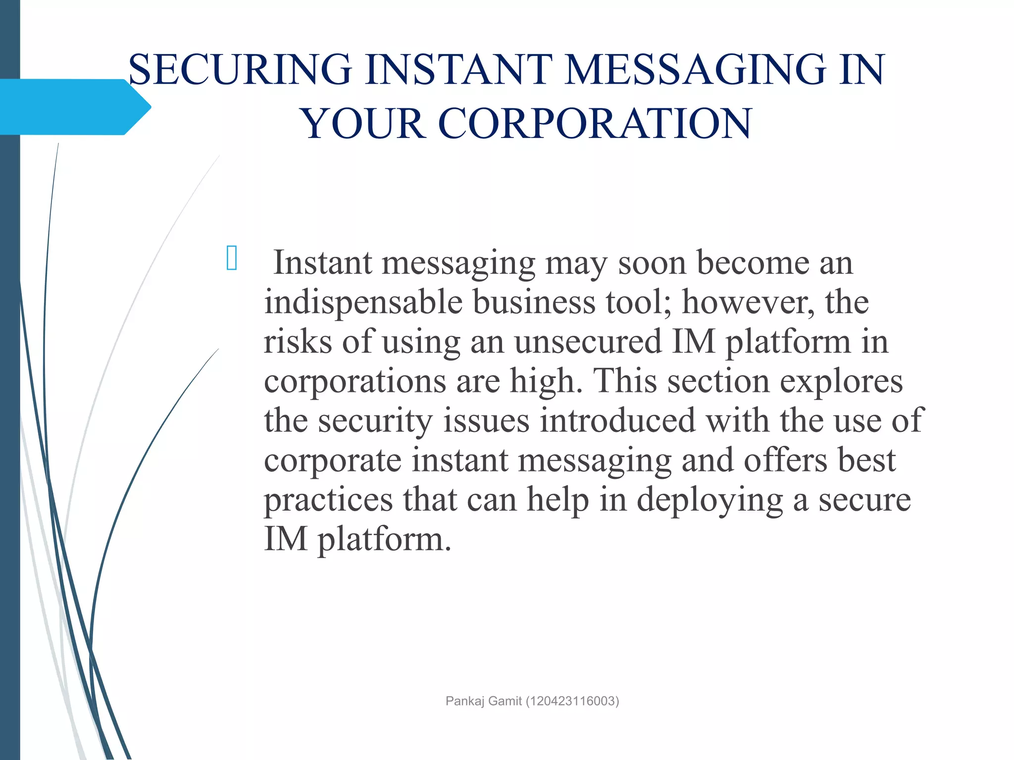 SECURING INSTANT MESSAGING IN
YOUR CORPORATION
 Instant messaging may soon become an
indispensable business tool; however, the
risks of using an unsecured IM platform in
corporations are high. This section explores
the security issues introduced with the use of
corporate instant messaging and offers best
practices that can help in deploying a secure
IM platform.
Pankaj Gamit (120423116003)
 