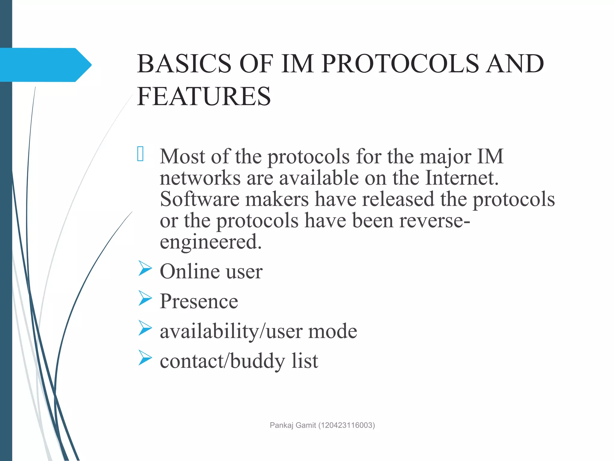 BASICS OF IM PROTOCOLS AND
FEATURES
 Most of the protocols for the major IM
networks are available on the Internet.
Software makers have released the protocols
or the protocols have been reverse-
engineered.
 Online user
 Presence
 availability/user mode
 contact/buddy list
Pankaj Gamit (120423116003)
 