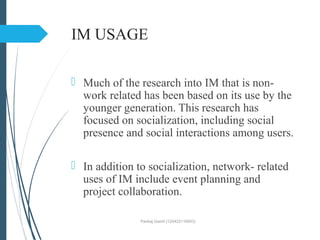 IM USAGE
 Much of the research into IM that is non-
work related has been based on its use by the
younger generation. This research has
focused on socialization, including social
presence and social interactions among users.
 In addition to socialization, network- related
uses of IM include event planning and
project collaboration.
Pankaj Gamit (120423116003)
 