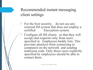 Recommended instant messaging
client settings
 For the best security, do not use any
external IM system that does not employ a
certified Encryption system.
 Configure all IM clients so that they will
accept chat requests only from users
specified in Employees buddy lists. This
prevents attackers from connecting to
computers on the network and sending
malicious code. Only those users explicitly
specified by employees should be able to
contact them.
Pankaj Gamit (120423116003)
 