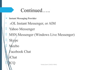 Continued…..
 Instant Messaging Provider
 AOL Instant Messenger, or AIM
 Yahoo Messenger
 MSN Messenger (Windows Live Messenger)
 Skype
 Meebo
 Facebook Chat
 iChat
 ICQ Pankaj Gamit (120423116003)
 