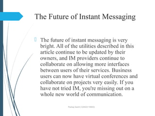 The Future of Instant Messaging
 The future of instant messaging is very
bright. All of the utilities described in this
article continue to be updated by their
owners, and IM providers continue to
collaborate on allowing more interfaces
between users of their services. Business
users can now have virtual conferences and
collaborate on projects very easily. If you
have not tried IM, you're missing out on a
whole new world of communication.
Pankaj Gamit (120423116003)
 