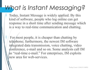 What is Instant Messaging?
 Today, Instant Message is widely applied. By this
kind of software, people who log online can get
response in a short time after sending message which
is a way to real-time communication and chatting.
 For most people, it is cheaper than chatting by
telephone; furthermore, the newest IM software
integrated data transmission, voice chatting, video
conference, e-mail and so on. Some analysts call IM
as “real-time e-mail.” For enterprises, IM exploits
new area for web-services.
Pankaj Gamit (120423116003)
 