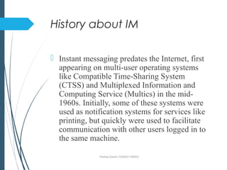 History about IM
 Instant messaging predates the Internet, first
appearing on multi-user operating systems
like Compatible Time-Sharing System
(CTSS) and Multiplexed Information and
Computing Service (Multics) in the mid-
1960s. Initially, some of these systems were
used as notification systems for services like
printing, but quickly were used to facilitate
communication with other users logged in to
the same machine.
Pankaj Gamit (120423116003)
 