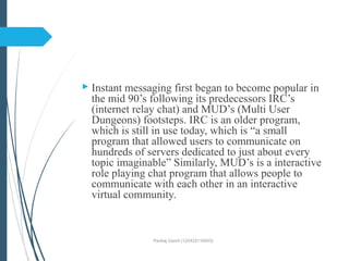  Instant messaging first began to become popular in
the mid 90’s following its predecessors IRC’s
(internet relay chat) and MUD’s (Multi User
Dungeons) footsteps. IRC is an older program,
which is still in use today, which is “a small
program that allowed users to communicate on
hundreds of servers dedicated to just about every
topic imaginable” Similarly, MUD’s is a interactive
role playing chat program that allows people to
communicate with each other in an interactive
virtual community.
Pankaj Gamit (120423116003)
 
