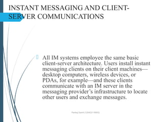 INSTANT MESSAGING AND CLIENT-
SERVER COMMUNICATIONS
 All IM systems employee the same basic
client-server architecture. Users install instant
messaging clients on their client machines—
desktop computers, wireless devices, or
PDAs, for example—and these clients
communicate with an IM server in the
messaging provider’s infrastructure to locate
other users and exchange messages.
Pankaj Gamit (120423116003)
 