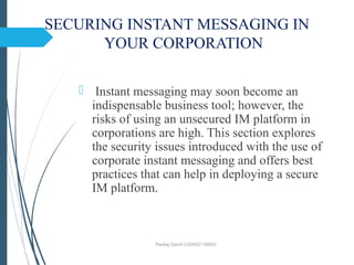 SECURING INSTANT MESSAGING IN
YOUR CORPORATION
 Instant messaging may soon become an
indispensable business tool; however, the
risks of using an unsecured IM platform in
corporations are high. This section explores
the security issues introduced with the use of
corporate instant messaging and offers best
practices that can help in deploying a secure
IM platform.
Pankaj Gamit (120423116003)
 