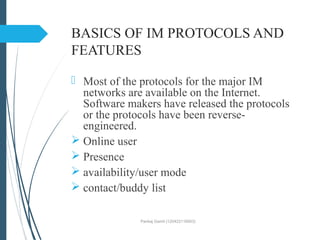 BASICS OF IM PROTOCOLS AND
FEATURES
 Most of the protocols for the major IM
networks are available on the Internet.
Software makers have released the protocols
or the protocols have been reverse-
engineered.
 Online user
 Presence
 availability/user mode
 contact/buddy list
Pankaj Gamit (120423116003)
 