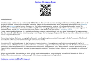 Instant Messaging Essay
Instant Messaging
Instant messaging is a tool used by a vast majority of Internet users. This new tools has some advantages and some disadvantages. IM is used a lot of
the time in education. It's used for recruiting and admissions, student–faculty communications, library consultations, group projects, and immediate
feedback, and discussions during lectures. Businesses are also finding instant messaging useful, as well as the deaf community. Some of the
disadvantages are that teachers don't feel comfortable using IM, instant messaging might interfere with students work, and viruses can be passed via
instant messaging through links. Instant messaging seems to have a more positive side than negative....show more content...
College students use IM all the time. It's a real easy way for them to keep in touch with friends from back home. If their parents' have a screen name
than they can easily talk to them too. Instant messaging is a lot cheaper than having to pay the phone bill. One can stay online and chat forever and not
have to worry about the minutes.
Another important way that instant messaging benefits society is working through communities. One example is the deaf community. This IM tool
allows them to talk to one another without having to communicate verbally.
Not only does IM benefit students and the deaf community, but also businesses. "Among the users, mail order companies are deploying IM for
customer services to help prevent long telephone hold times. E–commerce companies are bolstering their Web sites with IM buttons so customers can
immediately chat with a customer service representative then send e–mail" (Goldsborough, 2001). Many customers will enjoy this new use of IM.
They will get in touch with companies faster and get urgent questions answered. "Businesses in many industries are leveraging IM for collaboration"
(2001).
Schools are beginning to benefit around the nation because of the new technology of instant messaging. Morris Library, which is the library of
Southern Illinois University, is one excellent example of how instant messaging is able to help students.
Get more content on HelpWriting.net
 