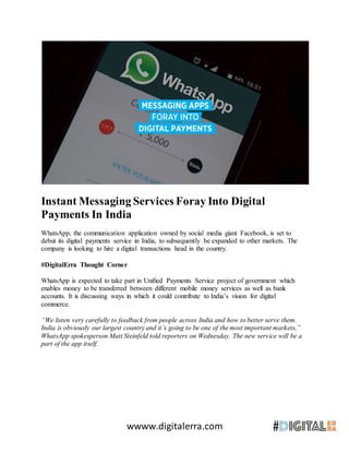 wwww.digitalerra.com
Instant Messaging Services Foray Into Digital
Payments In India
WhatsApp, the communication application owned by social media giant Facebook, is set to
debut its digital payments service in India, to subsequently be expanded to other markets. The
company is looking to hire a digital transactions head in the country.
#DigitalErra Thought Corner
WhatsApp is expected to take part in Unified Payments Service project of government which
enables money to be transferred between different mobile money services as well as bank
accounts. It is discussing ways in which it could contribute to India’s vision for digital
commerce.
“We listen very carefully to feedback from people across India and how to better serve them.
India is obviously our largest country and it’s going to be one of the most important markets,”
WhatsApp spokesperson Matt Steinfeld told reporters on Wednesday. The new service will be a
part of the app itself.
 