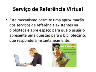 Serviço de Referência VirtualEste mecanismo permite uma aproximação dos serviços de referência existentes na biblioteca e abre espaço para que o usuário apresente uma questão para o bibliotecário, que responderá instantaneamente. 