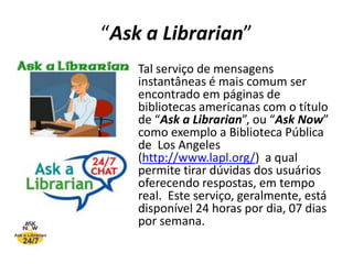 “Ask a Librarian”Tal serviço de mensagens instantâneas é mais comum ser encontrado em páginas de bibliotecas americanas com o título de “Ask a Librarian”, ou “AskNow” como exemplo a Biblioteca Pública de  Los Angeles  (http://www.lapl.org/)  a qual permite tirar dúvidas dos usuários oferecendo respostas, em tempo real.  Este serviço, geralmente, está disponível 24 horas por dia, 07 dias por semana. 