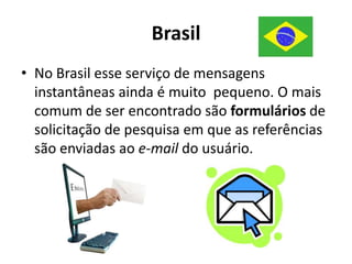 BrasilNo Brasil esse serviço de mensagens instantâneas ainda é muito  pequeno. O mais comum de ser encontrado são formulários de solicitação de pesquisa em que as referências são enviadas ao e-mail do usuário.