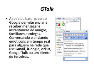 GTalkA rede de bate-papo do Google permite enviar e receber mensagens instantâneas de amigos, familiares e colegas. Conversando e enviando emoticonsem tempo real para alguém na rede que use Gmail, iGoogle, orkut, Google Talk ou um cliente de terceiros. 