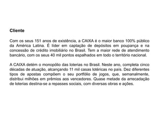 Cliente

Com os seus 151 anos de existência, a CAIXA é o maior banco 100% público
da América Latina. É líder em captação de depósitos em poupança e na
concessão de crédito imobiliário no Brasil. Tem a maior rede de atendimento
bancário, com os seus 40 mil pontos espalhados em todo o território nacional.

A CAIXA detém o monopólio das loterias no Brasil. Neste ano, completa cinco
décadas de atuação, alcançando 11 mil casas lotéricas no país. Dez diferentes
tipos de apostas compõem o seu portfólio de jogos, que, semanalmente,
distribui milhões em prêmios aos vencedores. Quase metade da arrecadação
de loterias destina-se a repasses sociais, com diversas obras e ações.
 