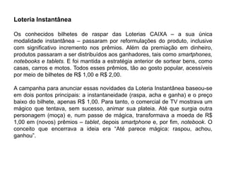 Loteria Instantânea

Os conhecidos bilhetes de raspar das Loterias CAIXA – a sua única
modalidade instantânea – passaram por reformulações do produto, inclusive
com significativo incremento nos prêmios. Além da premiação em dinheiro,
produtos passaram a ser distribuídos aos ganhadores, tais como smartphones,
notebooks e tablets. E foi mantida a estratégia anterior de sortear bens, como
casas, carros e motos. Todos esses prêmios, tão ao gosto popular, acessíveis
por meio de bilhetes de R$ 1,00 e R$ 2,00.

A campanha para anunciar essas novidades da Loteria Instantânea baseou-se
em dois pontos principais: a instantaneidade (raspa, acha e ganha) e o preço
baixo do bilhete, apenas R$ 1,00. Para tanto, o comercial de TV mostrava um
mágico que tentava, sem sucesso, animar sua plateia. Até que surgia outra
personagem (moça) e, num passe de mágica, transformava a moeda de R$
1,00 em (novos) prêmios – tablet, depois smartphone e, por fim, notebook. O
conceito que encerrava a ideia era “Até parece mágica: raspou, achou,
ganhou”.
 