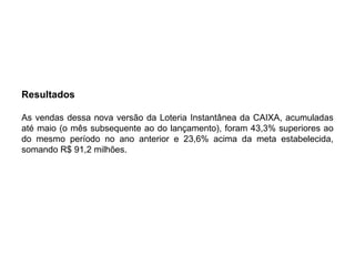 Resultados

As vendas dessa nova versão da Loteria Instantânea da CAIXA, acumuladas
até maio (o mês subsequente ao do lançamento), foram 43,3% superiores ao
do mesmo período no ano anterior e 23,6% acima da meta estabelecida,
somando R$ 91,2 milhões.
 