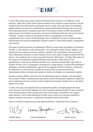 L’inizio dell’autunno è per molte aziende un momento di pre-consuntivi e di budget per l’anno
prossimo. Quasi tutti i nostri clienti in questo momento sono coinvolti in questo processo, reso più
complesso del solito dall’incertezza nella quale stiamo vivendo e dove gli scenari che potrebbero
ragionevolmente essere presi in considerazione spaziano dal moderato ottimismo per una crescita
che ha già portato alcuni a recuperare quasi tutto il terreno perso rispetto al 2008, alla catastrofe
legata ad una serie di default a catena dove come tessere del domino falliscono stati sovrani, banche
e aziende. In questo contesto di così grande incertezza si ripropongono come sempre
comportamenti sani e virtuosi ed altri patologici, dove la differenza vera la fa la caratura morale e
professionale di chi esercita la leadership. In questo contesto il vertice delle aziende, il management
e gli azionisti.

Da sempre al centro di processi di cambiamento EIM ha un osservatorio privilegiato ed è testimone
di realtà - a volte dolorose a volte entusiasmanti - che condividono il fatto di essere italiane, e cioè
esposte allo stesso sistema economico, politico e giuridico. Che condividono lo stesso governo, le
stesse infrastrutture nazionali, lo stesso sindacato, ma che sono capaci di reagire in maniera del tutto
diversa. In un ambiente che la crisi ha reso particolarmente “darwiniano”, chi fugge dalla realtà, chi
non reagisce, chi imputando le proprie difficoltà esclusivamente a fattori esterni si crea
giustificazioni e scuse per non affrontare problemi noti o facilmente identificabili, oggi rischia la
chiusura. Se fino a ieri ci si immaginava un progressivo e lungo declino, si accettavano performance
inadeguate, e risultati insoddisfacenti, oggi chi non ha raggiunto livelli di eccellenza, o perlomeno
di competitività, in tutti i processi aziendali ed è esposto alla concorrenza nazionale ed
internazionale rischia di non poter più accedere al credito e di chiudere con sorprendente rapidità.

In questo contesto, difficile e per certi versi mai sperimentato prima, i manager e gli imprenditori
che accettano la sfida e si attrezzano per usare questa crisi per diventare più competitivi, dandosi da
fare in modo innovativo per costruire un futuro migliore per la propria azienda e per sé, sono più di
quanto non si creda.

L’elenco che segue, che fotografa il più accuratamente possibile i principali progetti cha hanno
visto coinvolti i nostri Interim Manager ed i nostri Consulenti durante gli ultimi 12 mesi, in qualche
modo testimonia questa realtà; speriamo possa servire da esempio e da stimolo a chi ci legge e
possa illustrare, a chi ha meno familiarità con EIM, come i nostri servizi possano contribuire a
superare momenti come questo e a migliorare le prospettive future dell’azienda.

Siamo ovviamente a disposizione per ogni approfondimento o chiarimento fosse d’interesse.




Michele Bruno                 Lorenzo Prampolini                             Guido Tarizzo
 