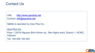Contact Us
URL: http://www.qandme.net
Contact: info@qandme.net
Q&Me is operated by Asia Plus Inc.
Asia Plus Inc.
Floor 1 25/7A Nguyen Binh Khiem str., Ben Nghe ward, District 1, HCMC,
Vietnam
Tel. +84 839 100 043
 
