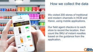 How we collect the data
We visited 200 stores of traditional
and modern channels in HCM and
Hanoi, using mobile applications.
Our field agent checks-in to each
store to record the location, then
count the SKU of instant noodles
based on the guidance from the
application.
 