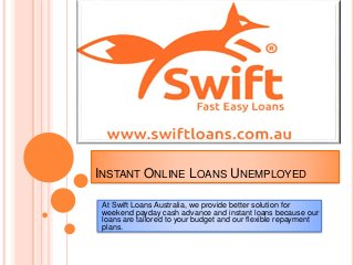 INSTANT ONLINE LOANS UNEMPLOYED
At Swift Loans Australia, we provide better solution for
weekend payday cash advance and instant loans because our
loans are tailored to your budget and our flexible repayment
plans.
 