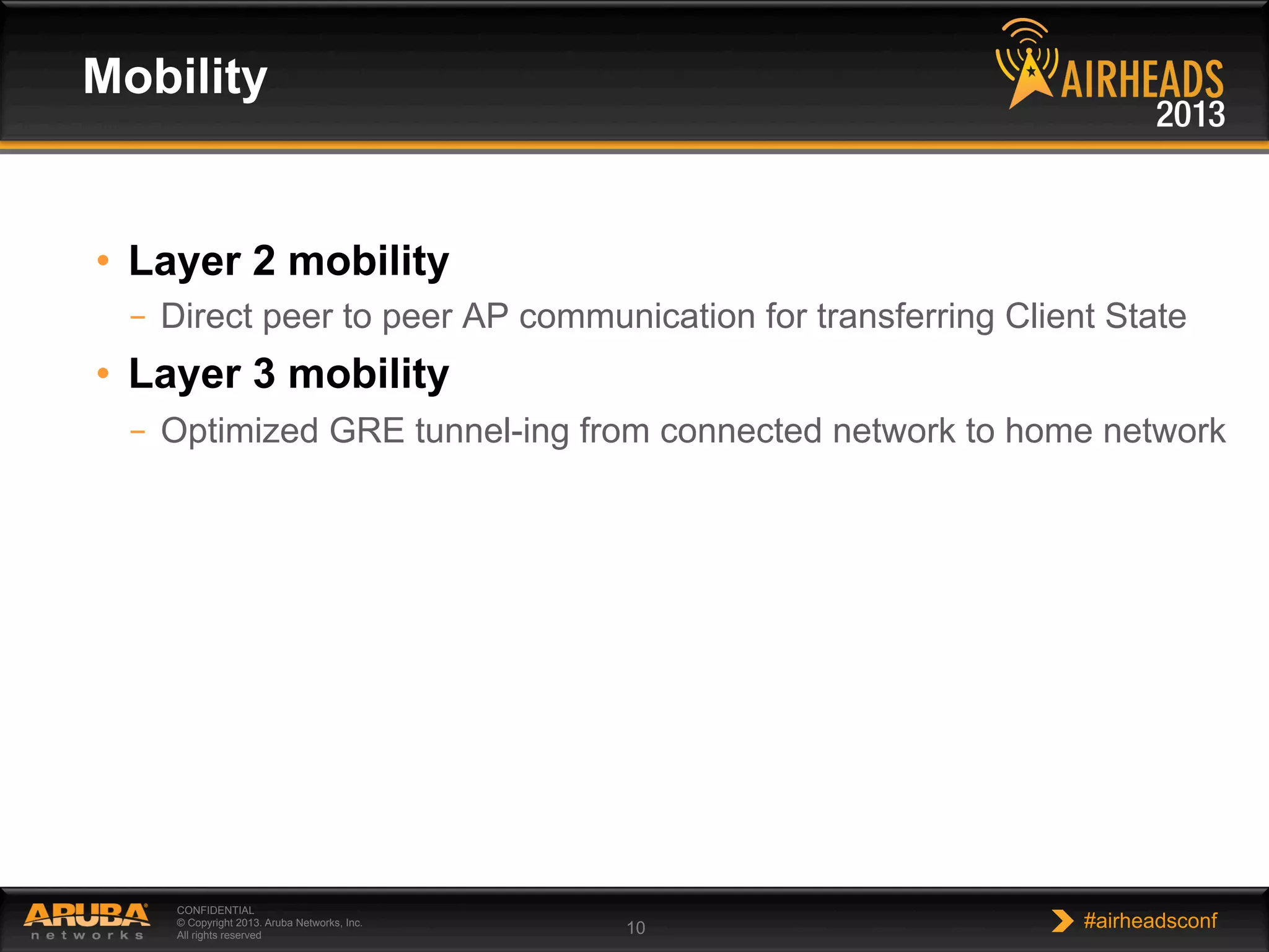 CONFIDENTIAL
© Copyright 2013. Aruba Networks, Inc.
All rights reserved 10 #airheadsconf
•  Layer 2 mobility
–  Direct peer to peer AP communication for transferring Client State
•  Layer 3 mobility
–  Optimized GRE tunnel-ing from connected network to home network
Mobility
 