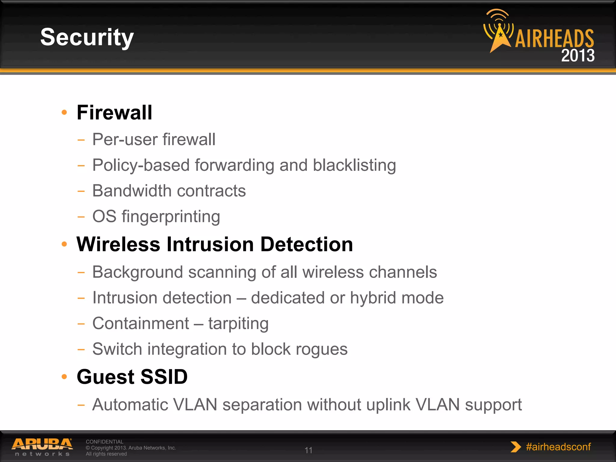 CONFIDENTIAL
© Copyright 2013. Aruba Networks, Inc.
All rights reserved 11 #airheadsconf
•  Firewall
–  Per-user firewall
–  Policy-based forwarding and blacklisting
–  Bandwidth contracts
–  OS fingerprinting
•  Wireless Intrusion Detection
–  Background scanning of all wireless channels
–  Intrusion detection – dedicated or hybrid mode
–  Containment – tarpiting
–  Switch integration to block rogues
•  Guest SSID
–  Automatic VLAN separation without uplink VLAN support
Security
 
