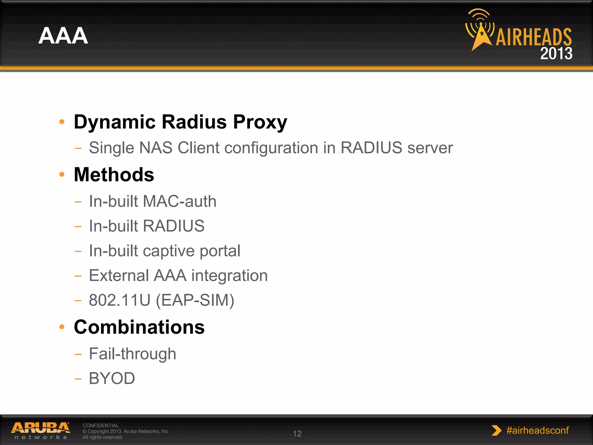 CONFIDENTIAL
© Copyright 2013. Aruba Networks, Inc.
All rights reserved 12 #airheadsconf
•  Dynamic Radius Proxy
–  Single NAS Client configuration in RADIUS server
•  Methods
–  In-built MAC-auth
–  In-built RADIUS
–  In-built captive portal
–  External AAA integration
–  802.11U (EAP-SIM)
•  Combinations
–  Fail-through
–  BYOD
AAA
 
