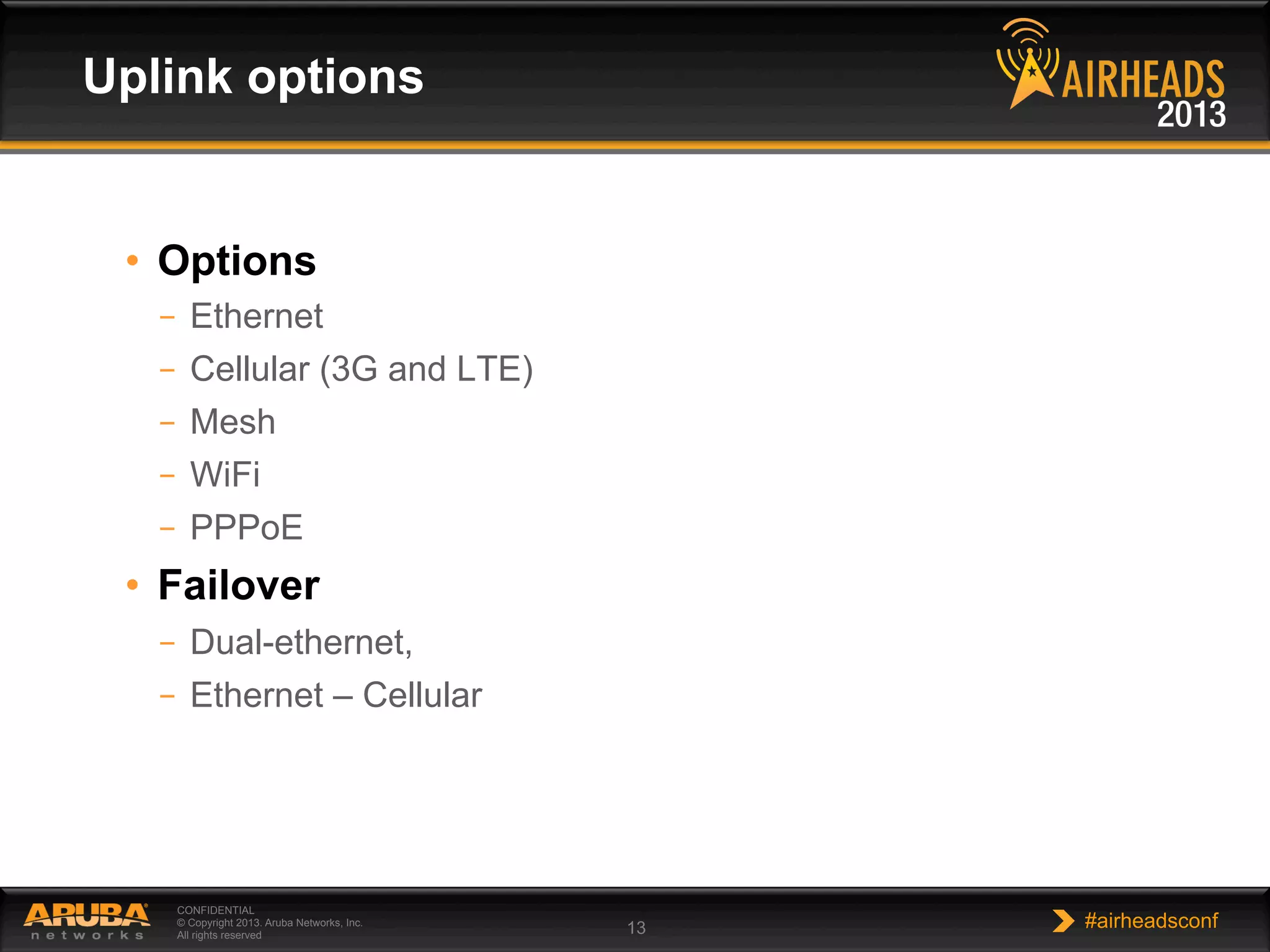 CONFIDENTIAL
© Copyright 2013. Aruba Networks, Inc.
All rights reserved 13 #airheadsconf
•  Options
–  Ethernet
–  Cellular (3G and LTE)
–  Mesh
–  WiFi
–  PPPoE
•  Failover
–  Dual-ethernet,
–  Ethernet – Cellular
Uplink options
 