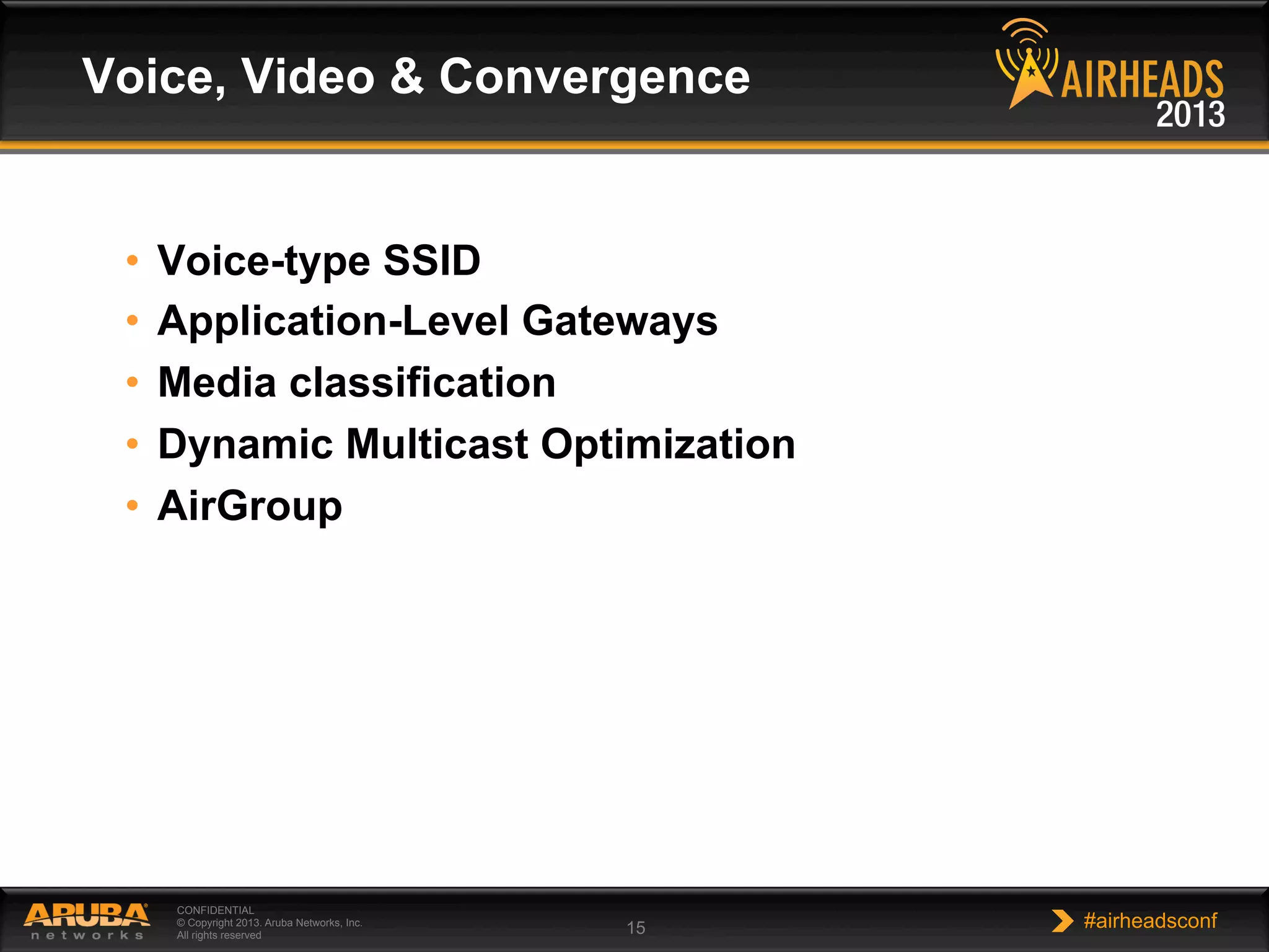 CONFIDENTIAL
© Copyright 2013. Aruba Networks, Inc.
All rights reserved 15 #airheadsconf
•  Voice-type SSID
•  Application-Level Gateways
•  Media classification
•  Dynamic Multicast Optimization
•  AirGroup
Voice, Video & Convergence
 