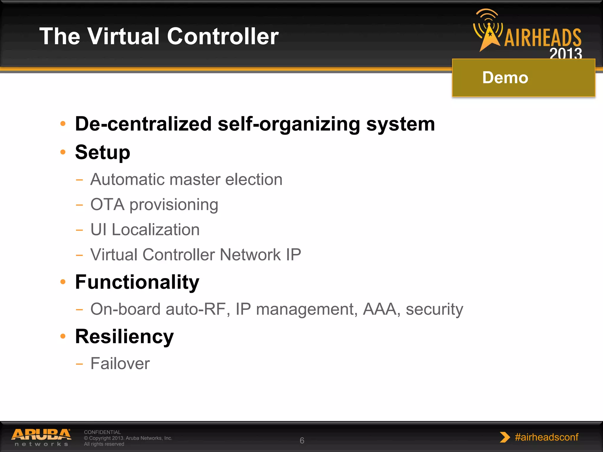 CONFIDENTIAL
© Copyright 2013. Aruba Networks, Inc.
All rights reserved 6 #airheadsconf
•  De-centralized self-organizing system
•  Setup
–  Automatic master election
–  OTA provisioning
–  UI Localization
–  Virtual Controller Network IP
•  Functionality
–  On-board auto-RF, IP management, AAA, security
•  Resiliency
–  Failover
The Virtual Controller
Demo
 