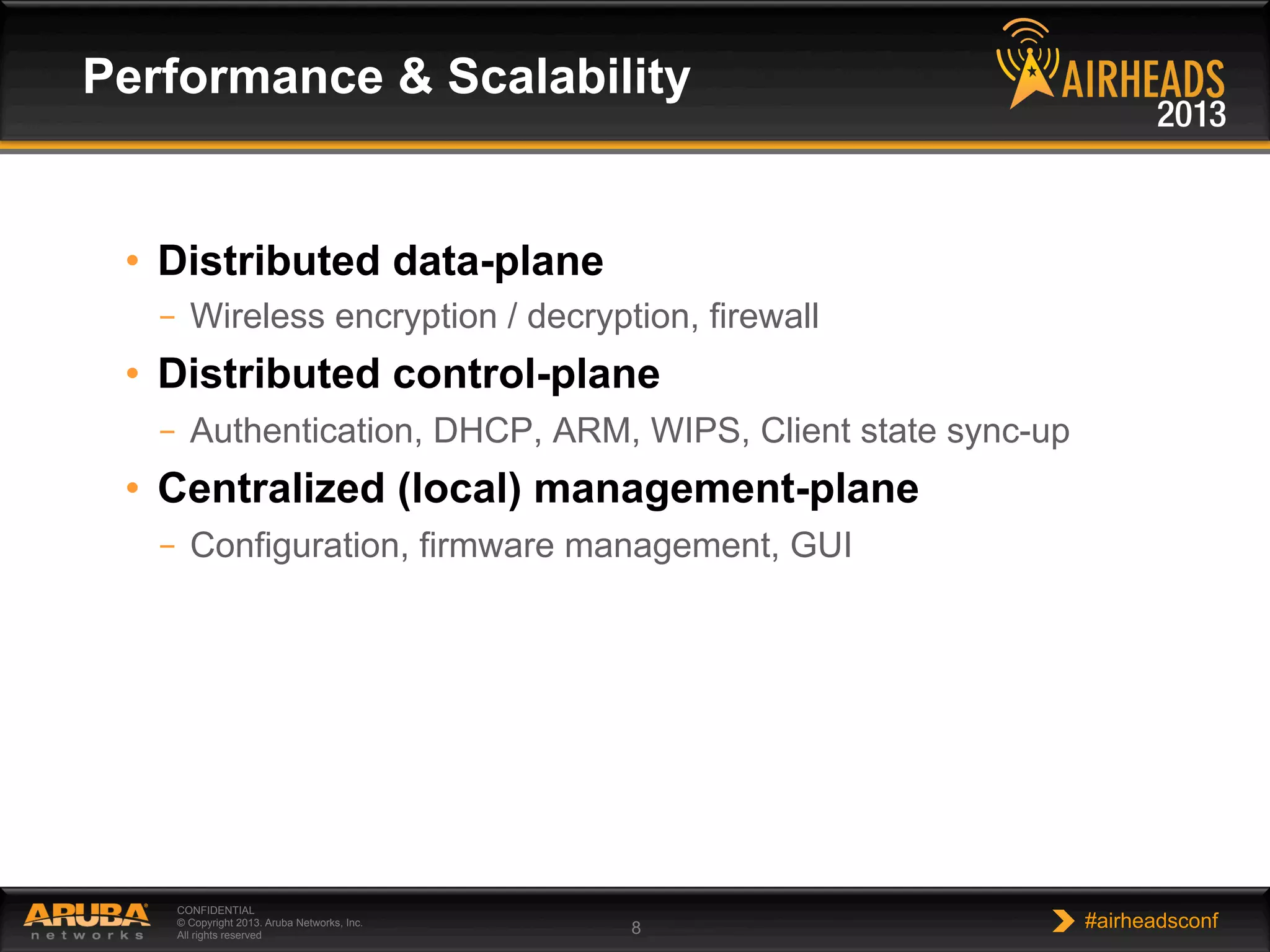 CONFIDENTIAL
© Copyright 2013. Aruba Networks, Inc.
All rights reserved 8 #airheadsconf
•  Distributed data-plane
–  Wireless encryption / decryption, firewall
•  Distributed control-plane
–  Authentication, DHCP, ARM, WIPS, Client state sync-up
•  Centralized (local) management-plane
–  Configuration, firmware management, GUI
Performance & Scalability
 