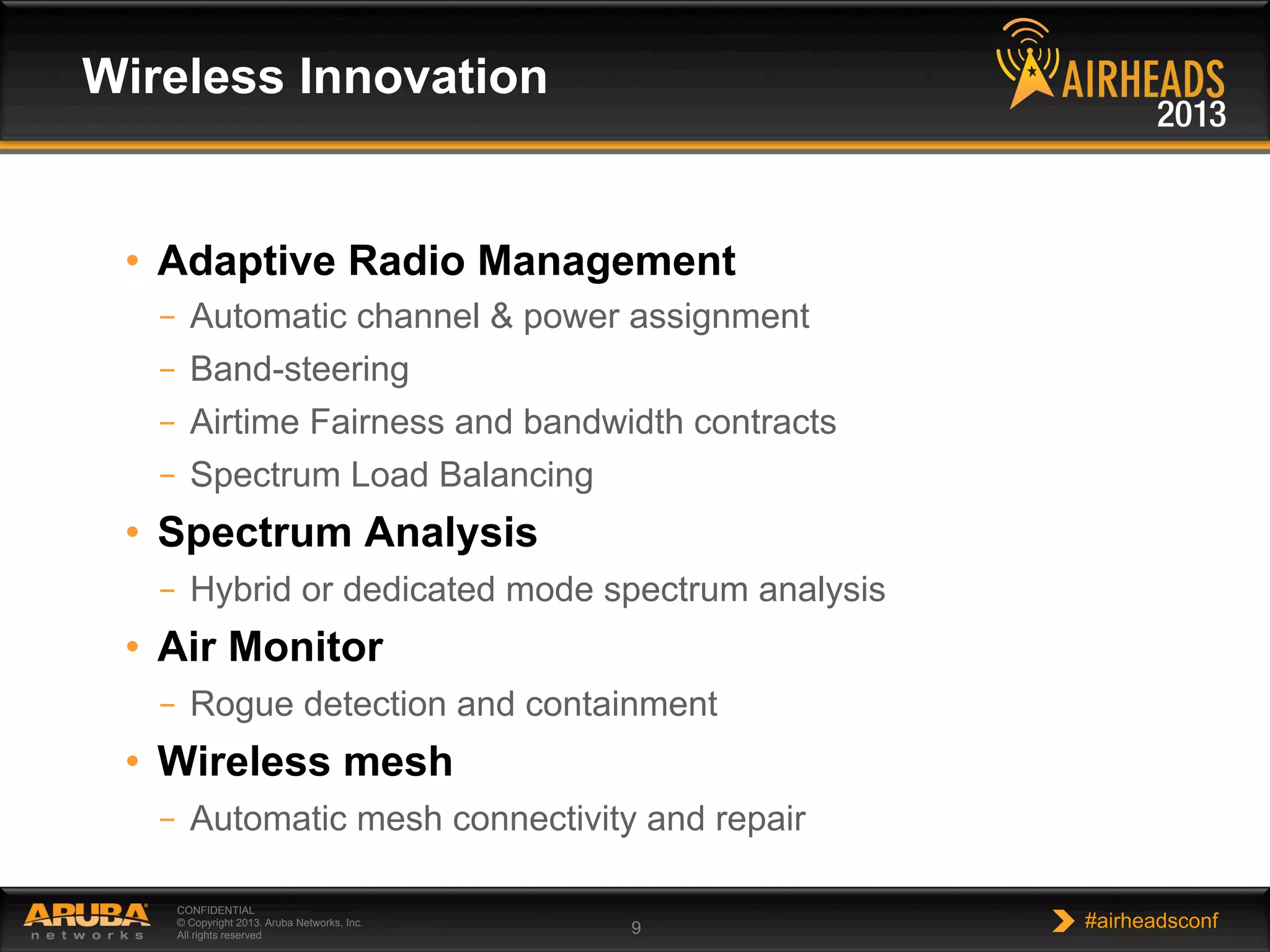 CONFIDENTIAL
© Copyright 2013. Aruba Networks, Inc.
All rights reserved 9 #airheadsconf
•  Adaptive Radio Management
–  Automatic channel & power assignment
–  Band-steering
–  Airtime Fairness and bandwidth contracts
–  Spectrum Load Balancing
•  Spectrum Analysis
–  Hybrid or dedicated mode spectrum analysis
•  Air Monitor
–  Rogue detection and containment
•  Wireless mesh
–  Automatic mesh connectivity and repair
Wireless Innovation
 