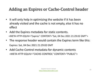 Adding an Expires or Cache-Control header
• It will only help in optimizing the website if it has been
already visited and the cache is not empty, else it has no
effect
• Add the Expires metadata for static contents.
<META HTTP-EQUIV="Expires" CONTENT="Sat, 04 Dec 2021 21:29:02 GMT">

• The response header would contain the Expires term like this:
Expires: Sat, 04 Dec 2021 21:29:02 GMT

• Add Cache-Control metadata for dynamic contents
<META HTTP-EQUIV="CACHE-CONTROL" CONTENT="PUBLIC">

Sanjeev Kumar Jaiswal
http://www.aliencoders.com

10

 