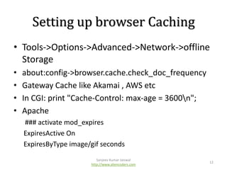 Setting up browser Caching
• Tools->Options->Advanced->Network->offline
Storage
•
•
•
•

about:config->browser.cache.check_doc_frequency
Gateway Cache like Akamai , AWS etc
In CGI: print "Cache-Control: max-age = 3600n";
Apache
### activate mod_expires
ExpiresActive On
ExpiresByType image/gif seconds
Sanjeev Kumar Jaiswal
http://www.aliencoders.com

12

 