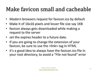 Make favicon small and cacheable
• Modern browsers request for favicon.ico by default
• Make it of 16x16 pixels and lesser file size say 1KB
• favicon always gets downloaded while making a
request to the server
• set the expires header to a future date.
• If you are going to change the extension of your
favicon, be sure to use the <link> tag in HTML
• it's a good idea to always have the favicon.ico file in
your root directory, to avoid a “File not found” error

Sanjeev Kumar Jaiswal
http://www.aliencoders.com

13

 
