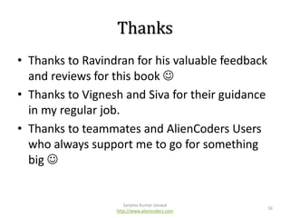 Thanks
• Thanks to Ravindran for his valuable feedback
and reviews for this book 
• Thanks to Vignesh and Siva for their guidance
in my regular job.
• Thanks to teammates and AlienCoders Users
who always support me to go for something
big 

Sanjeev Kumar Jaiswal
http://www.aliencoders.com

16

 