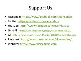 Support Us
•
•
•
•
•
•
•

Facebook: https://www.facebook.com/aliencoders
Twitter: https://twitter.com/aliencoders
YouTube: http://www.youtube.com/user/jassics
LinkedIn: http://www.linkedin.com/groups/Alien-Coders-4642371
G+: https://plus.google.com/115500638348284368431/posts
Pinterest: http://www.pinterest.com/aliencoders/
Website: http://www.aliencoders.com

17

 