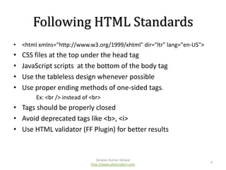 Following HTML Standards
• <html xmlns="http://www.w3.org/1999/xhtml" dir="ltr" lang="en-US">

•
•
•
•

CSS files at the top under the head tag
JavaScript scripts at the bottom of the body tag
Use the tableless design whenever possible
Use proper ending methods of one-sided tags.
Ex: <br /> instead of <br>

• Tags should be properly closed
• Avoid deprecated tags like <b>, <i>
• Use HTML validator (FF Plugin) for better results

Sanjeev Kumar Jaiswal
http://www.aliencoders.com

4

 