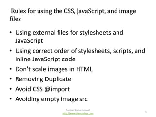 Rules for using the CSS, JavaScript, and image
files

• Using external files for stylesheets and
JavaScript
• Using correct order of stylesheets, scripts, and
inline JavaScript code
• Don't scale images in HTML
• Removing Duplicate
• Avoid CSS @import
• Avoiding empty image src
Sanjeev Kumar Jaiswal
http://www.aliencoders.com

5

 