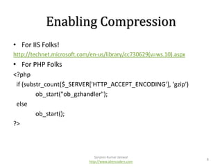 Enabling Compression
• For IIS Folks!
http://technet.microsoft.com/en-us/library/cc730629(v=ws.10).aspx

• For PHP Folks
<?php
if (substr_count($_SERVER['HTTP_ACCEPT_ENCODING'], 'gzip')
ob_start("ob_gzhandler");
else
ob_start();
?>

Sanjeev Kumar Jaiswal
http://www.aliencoders.com

8

 