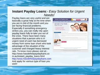 Instant Payday Loans :-  Easy Solution for Urgent  Needs! Payday loans are very useful and are basically a great help at the time when you are in mid of the month and you are facing financial problems. Especially if something emergency strikes you, you can really rely upon payday loans fully to take you out of the crisis. There have been many situations that a person who is in urgent need of cash has borrowed money from some loan shark who took advantage of the situation of the customer and charged heavy interest rate. To know more please visit at:- http://www.hasslefreepaydayloans.com.au/instant_payday_loans.html http://www.hasslefreepaydayloans.com.au/instant_payday_loans.html And apply for various type of loan you wish! 