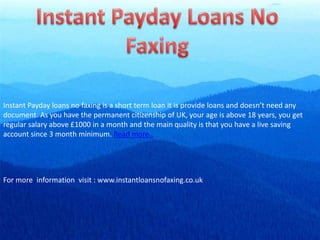 Instant Payday Loans No Faxing Instant Payday loans no faxing is a short term loan it is provide loans and doesn’t need any document. As you have the permanent citizenship of UK, your age is above 18 years, you get regular salary above £1000 in a month and the main quality is that you have a live saving account since 3 month minimum. Read more.. For more  information  visit : www.instantloansnofaxing.co.uk 