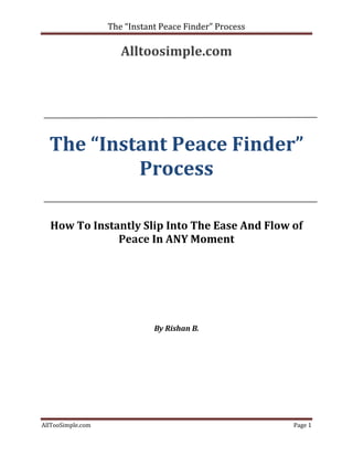 The “Instant Peace Finder” Process

                      Alltoosimple.com




  The “Instant Peace Finder”
           Process

  How To Instantly Slip Into The Ease And Flow of
              Peace In ANY Moment




                              By Rishan B.




AllTooSimple.com                                        Page 1
 