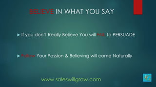 BELIEVE IN WHAT YOU SAY
 If you don’t Really Believe You will FAIL to PERSUADE
 Follow Your Passion & Believing will come Naturally
www.saleswillgrow.com
 