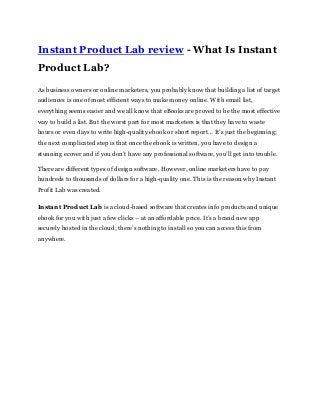 Instant Product Lab review - What Is Instant
Product Lab?
As business owners or online marketers, you probably know that building a list of target
audiences is one of most efficient ways to make money online. With email list,
everything seems easier and we all know that eBooks are proved to be the most effective
way to build a list. But the worst part for most marketers is that they have to waste
hours or even days to write high-quality ebook or short report… It’s just the beginning;
the next complicated step is that once the ebook is written, you have to design a
stunning ecover and if you don’t have any professional software, you’ll get into trouble.
There are different types of design software. However, online marketers have to pay
hundreds to thousands of dollars for a high-quality one. This is the reason why Instant
Profit Lab was created.
Instant Product Lab is a cloud-based software that creates info products and unique
ebook for you with just a few clicks – at an affordable price. It’s a brand new app
securely hosted in the cloud; there’s nothing to install so you can access this from
anywhere.
 